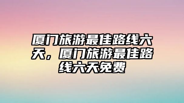 廈門旅游最佳路線六天，廈門旅游最佳路線六天免費
