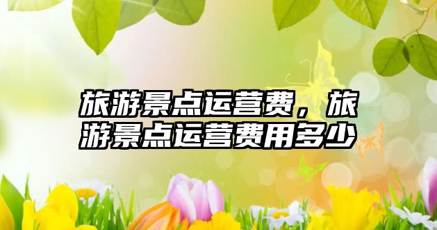 旅游景點(diǎn)運(yùn)營費(fèi)，旅游景點(diǎn)運(yùn)營費(fèi)用多少