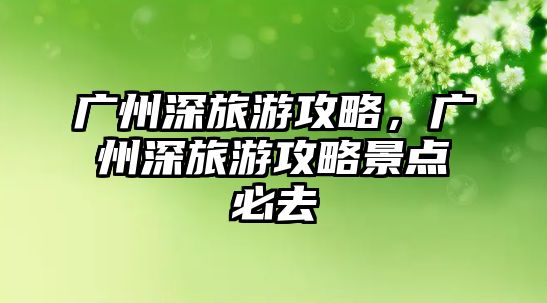 廣州深旅游攻略，廣州深旅游攻略景點必去