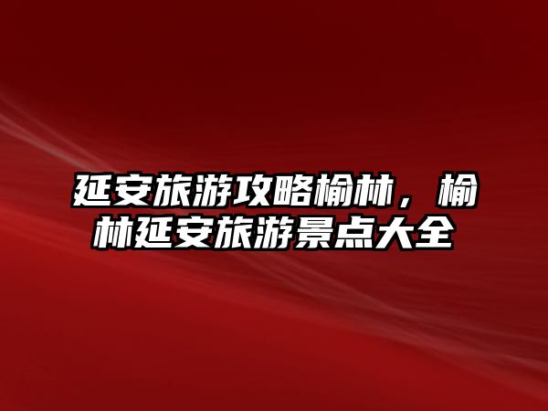 延安旅游攻略榆林，榆林延安旅游景點大全