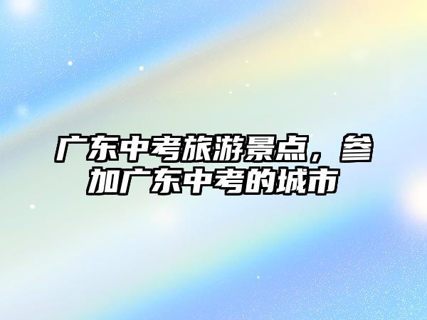 廣東中考旅游景點，參加廣東中考的城市