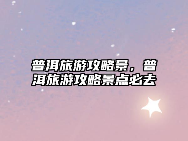 普洱旅游攻略景，普洱旅游攻略景點必去