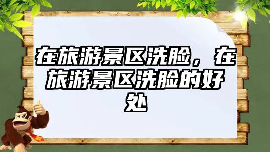 在旅游景區(qū)洗臉，在旅游景區(qū)洗臉的好處