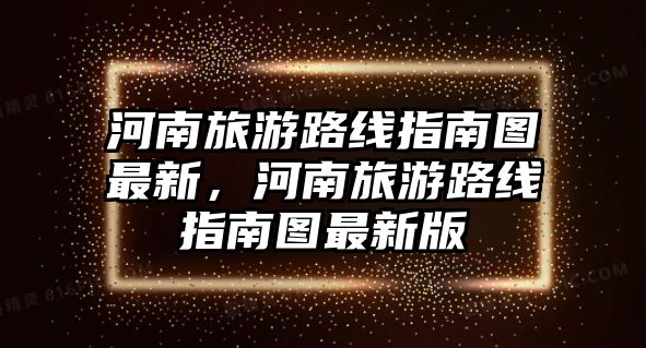 河南旅游路線指南圖最新，河南旅游路線指南圖最新版