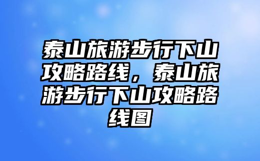 泰山旅游步行下山攻略路線，泰山旅游步行下山攻略路線圖