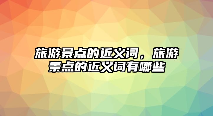旅游景點的近義詞，旅游景點的近義詞有哪些