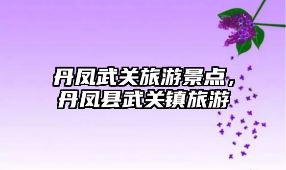 丹鳳武關(guān)旅游景點(diǎn)，丹鳳縣武關(guān)鎮(zhèn)旅游