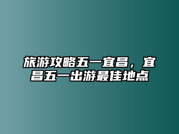 旅游攻略五一宜昌，宜昌五一出游最佳地點(diǎn)