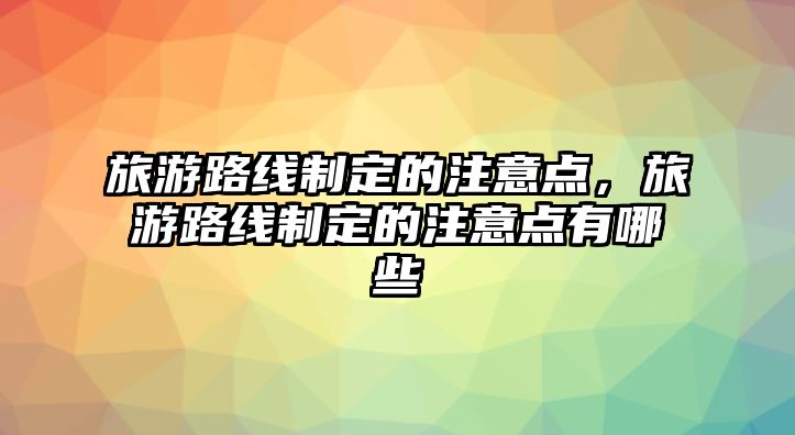 旅游路線制定的注意點，旅游路線制定的注意點有哪些