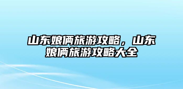 山東娘倆旅游攻略，山東娘倆旅游攻略大全
