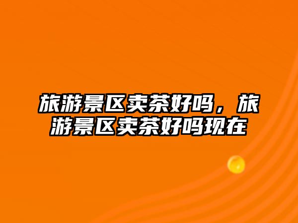 旅游景區(qū)賣茶好嗎，旅游景區(qū)賣茶好嗎現(xiàn)在