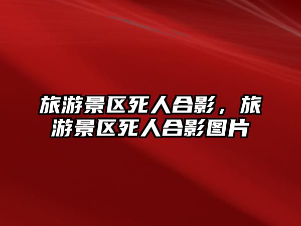旅游景區死人合影，旅游景區死人合影圖片