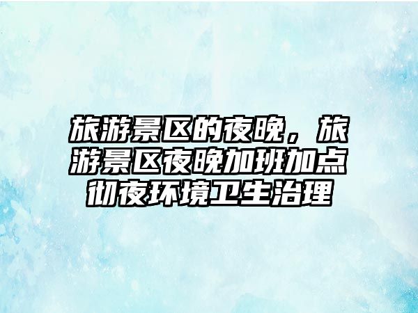 旅游景區的夜晚，旅游景區夜晚加班加點徹夜環境衛生治理