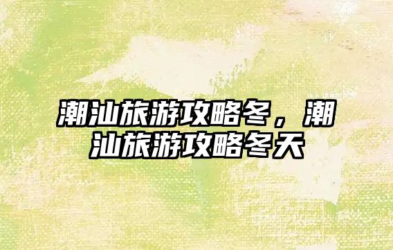 潮汕旅游攻略冬，潮汕旅游攻略冬天