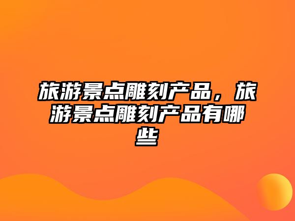 旅游景點雕刻產品，旅游景點雕刻產品有哪些