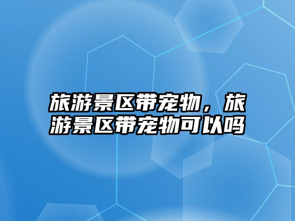 旅游景區帶寵物，旅游景區帶寵物可以嗎