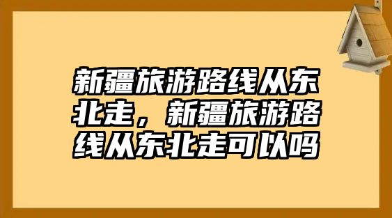 新疆旅游路線從東北走，新疆旅游路線從東北走可以嗎