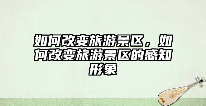 如何改變旅游景區，如何改變旅游景區的感知形象
