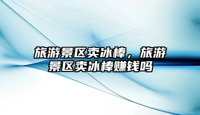 旅游景區賣冰棒，旅游景區賣冰棒賺錢嗎