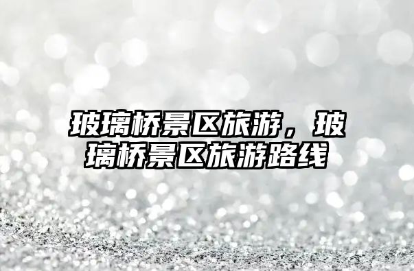 玻璃橋景區旅游，玻璃橋景區旅游路線