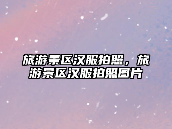 旅游景區(qū)漢服拍照，旅游景區(qū)漢服拍照?qǐng)D片