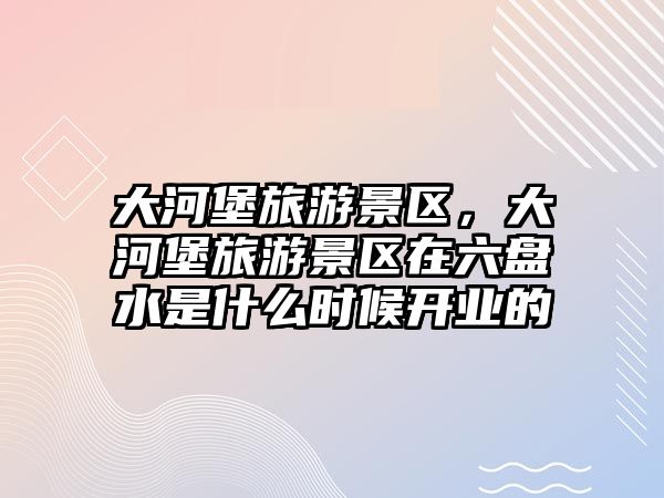 大河堡旅游景區(qū)，大河堡旅游景區(qū)在六盤水是什么時(shí)候開業(yè)的