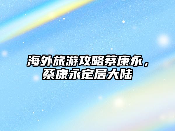 海外旅游攻略蔡康永，蔡康永定居大陸