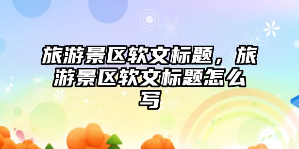 旅游景區軟文標題，旅游景區軟文標題怎么寫