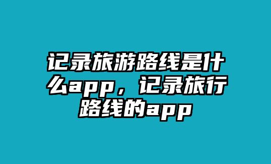 記錄旅游路線是什么app，記錄旅行路線的app