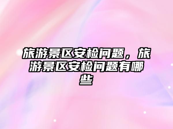 旅游景區安檢問題，旅游景區安檢問題有哪些