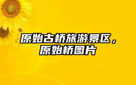 原始古橋旅游景區，原始橋圖片