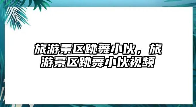 旅游景區(qū)跳舞小伙，旅游景區(qū)跳舞小伙視頻