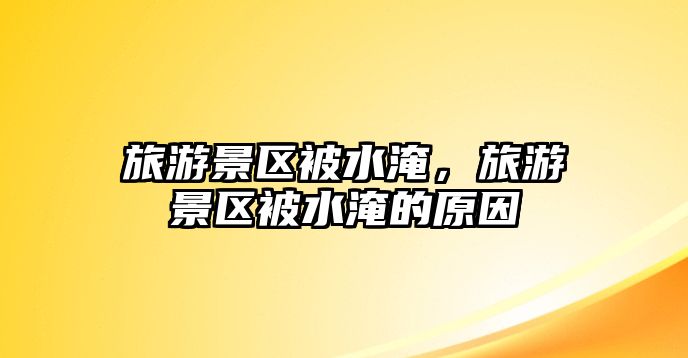 旅游景區被水淹，旅游景區被水淹的原因