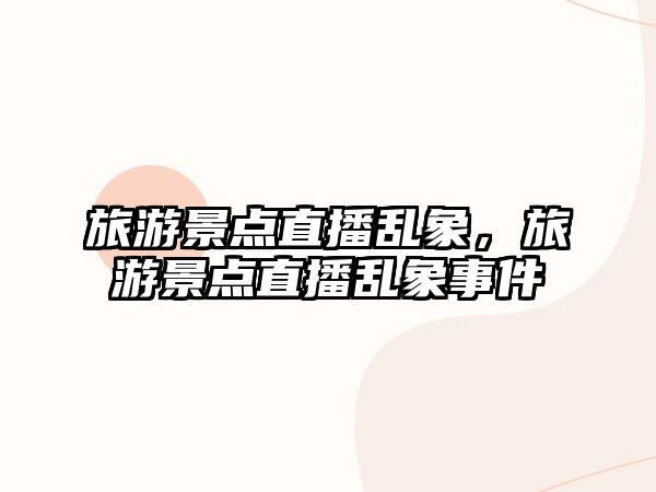 旅游景點(diǎn)直播亂象，旅游景點(diǎn)直播亂象事件