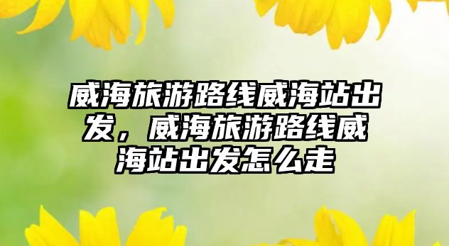 威海旅游路線威海站出發，威海旅游路線威海站出發怎么走