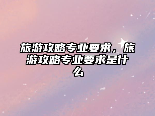 旅游攻略專業要求，旅游攻略專業要求是什么