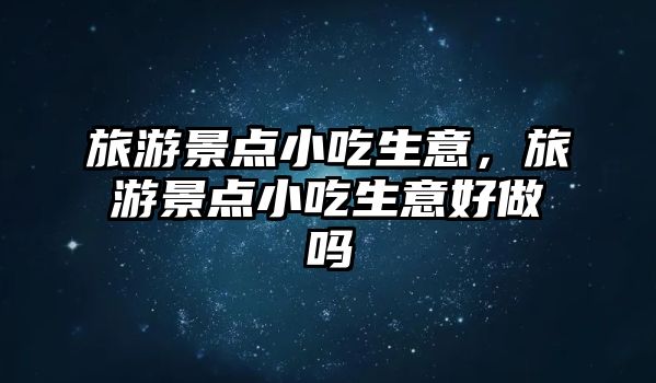 旅游景點小吃生意，旅游景點小吃生意好做嗎