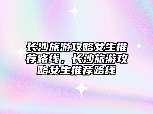 長沙旅游攻略女生推薦路線，長沙旅游攻略女生推薦路線