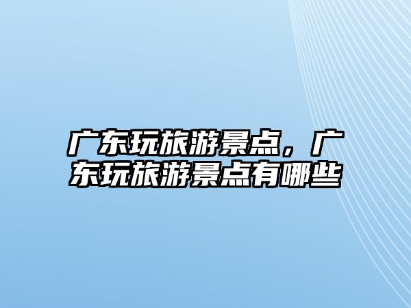 廣東玩旅游景點，廣東玩旅游景點有哪些