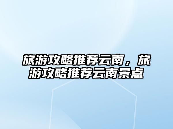 旅游攻略推薦云南，旅游攻略推薦云南景點
