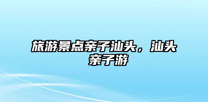 旅游景點親子汕頭，汕頭 親子游