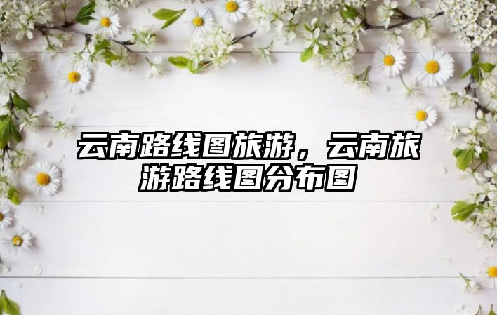 云南路線圖旅游，云南旅游路線圖分布圖