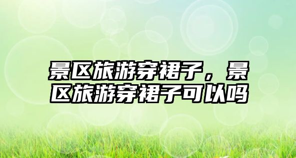 景區旅游穿裙子，景區旅游穿裙子可以嗎
