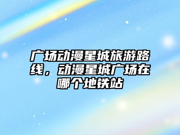 廣場動漫星城旅游路線，動漫星城廣場在哪個地鐵站