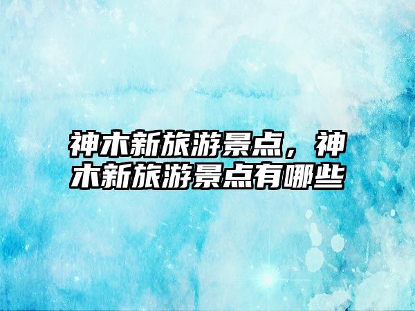 神木新旅游景點，神木新旅游景點有哪些