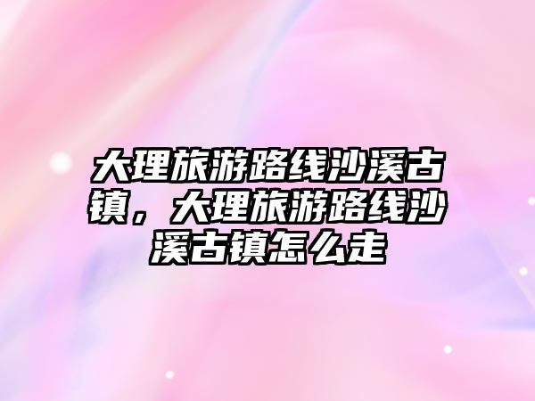 大理旅游路線沙溪古鎮，大理旅游路線沙溪古鎮怎么走