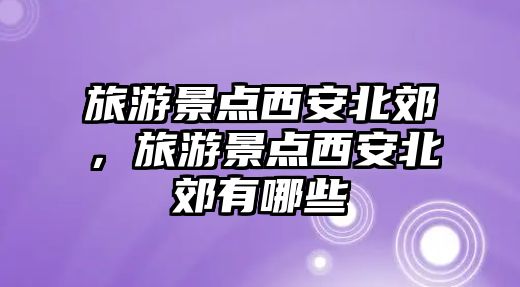 旅游景點西安北郊，旅游景點西安北郊有哪些