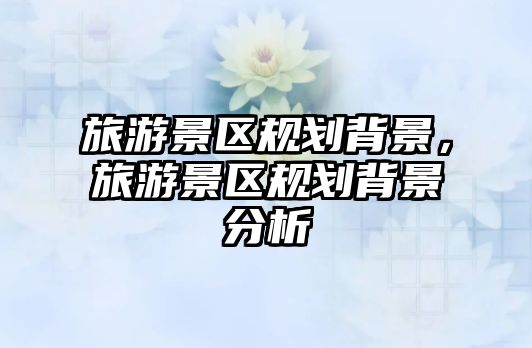 旅游景區規劃背景，旅游景區規劃背景分析