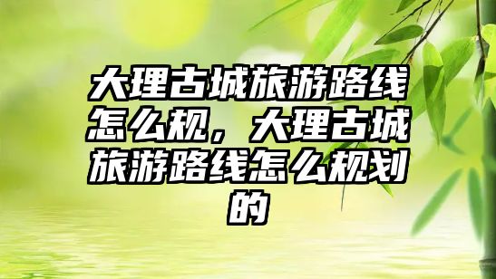 大理古城旅游路線怎么規(guī)，大理古城旅游路線怎么規(guī)劃的