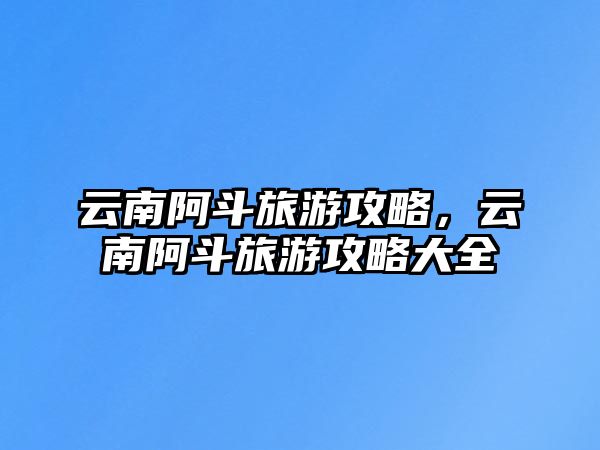 云南阿斗旅游攻略，云南阿斗旅游攻略大全